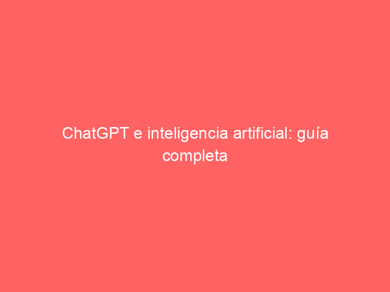ChatGPT e inteligencia artificial: guía completa para entender esta tecnología
