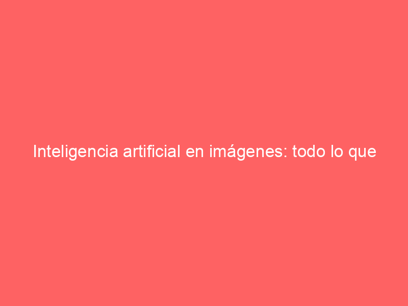 Inteligencia artificial en imágenes: todo lo que necesitas saber