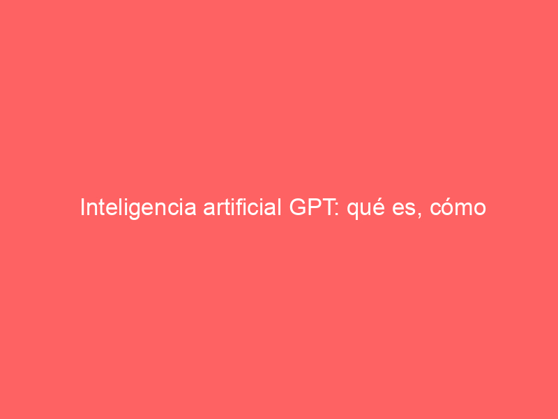 Inteligencia artificial GPT: qué es, cómo funciona y por qué es tan poderosa
