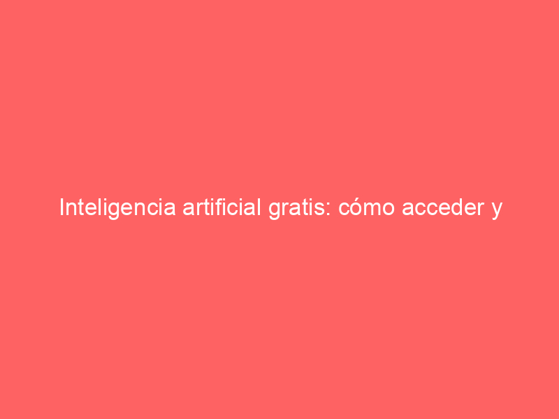 Inteligencia artificial gratis: cómo acceder y usar las mejores herramientas sin pagar