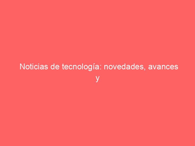 Noticias de tecnología: novedades, avances y tendencias